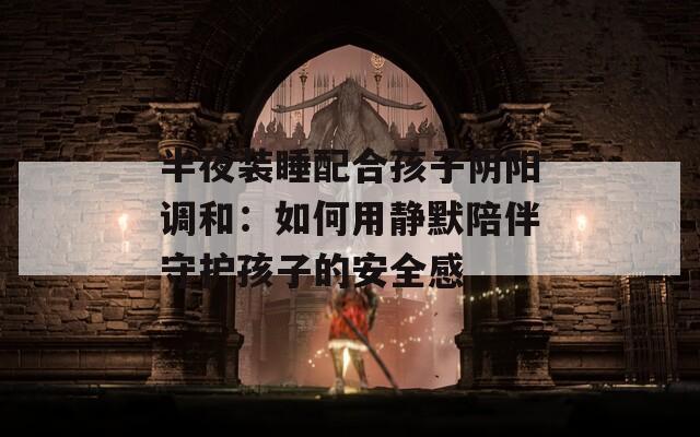 半夜装睡配合孩子阴阳调和：如何用静默陪伴守护孩子的安全感  第1张