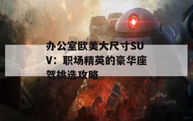 办公室欧美大尺寸SUV：职场精英的豪华座驾挑选攻略