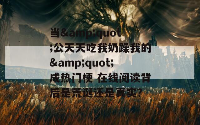 当&amp;quot;公天天吃我奶躁我的&amp;quot;成热门梗 在线阅读背后是荒诞还是真实？  第1张
