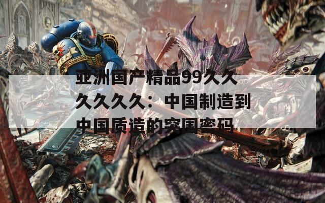 亚洲国产精品99久久久久久久：中国制造到中国质造的突围密码  第1张