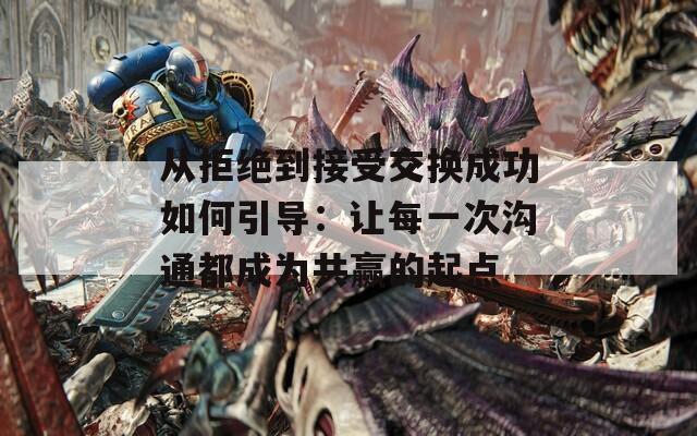 从拒绝到接受交换成功如何引导：让每一次沟通都成为共赢的起点  第1张