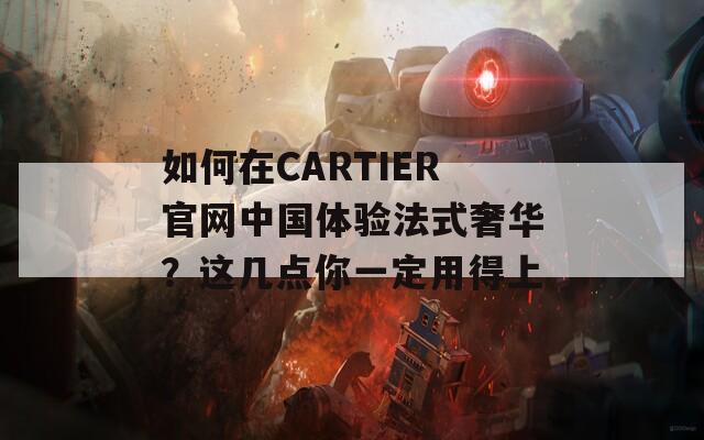 如何在CARTIER官网中国体验法式奢华？这几点你一定用得上  第1张