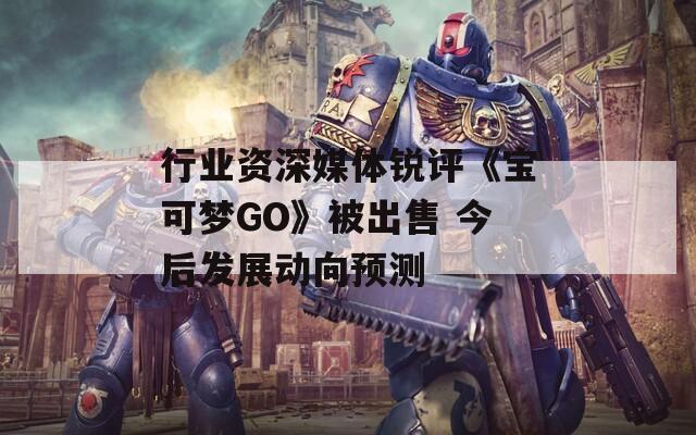 行业资深媒体锐评《宝可梦GO》被出售 今后发展动向预测