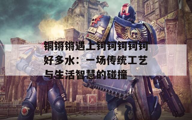 铜锵锵遇上钶钶钶钶钶好多水：一场传统工艺与生活智慧的碰撞  第1张