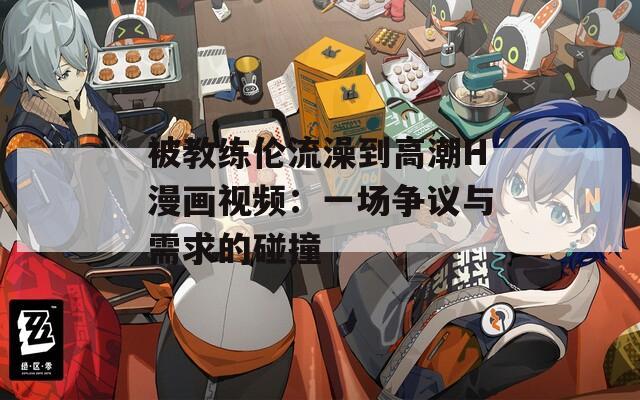 被教练伦流澡到高潮H漫画视频：一场争议与需求的碰撞