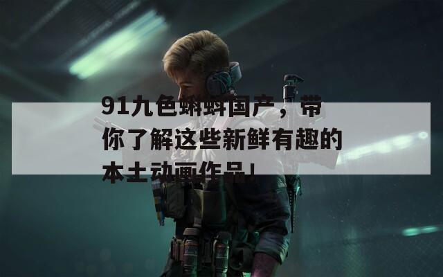 91九色蝌蚪国产，带你了解这些新鲜有趣的本土动画作品！