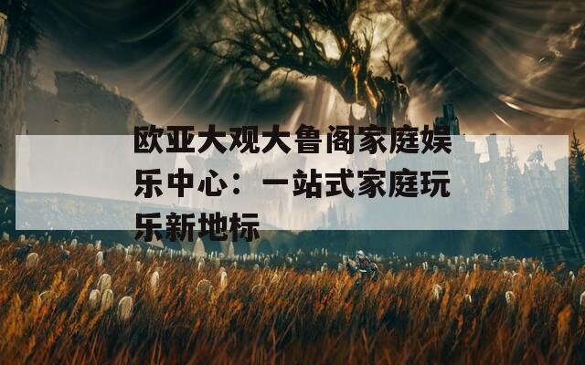 欧亚大观大鲁阁家庭娱乐中心：一站式家庭玩乐新地标