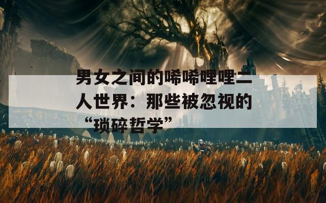男女之间的唏唏哩哩二人世界：那些被忽视的“琐碎哲学”  第1张
