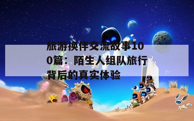 旅游换伴交流故事100篇：陌生人组队旅行背后的真实体验  第1张