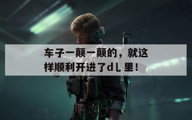 车子一颠一颠的，就这样顺利开进了d乚里！