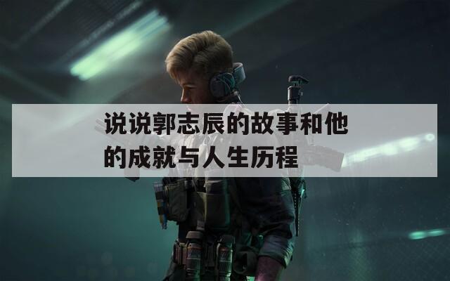 说说郭志辰的故事和他的成就与人生历程