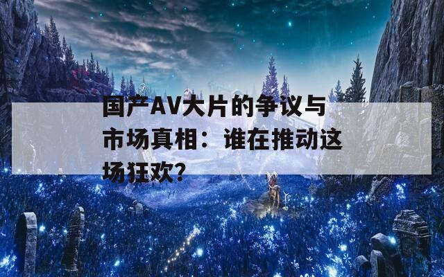 国产AV大片的争议与市场真相：谁在推动这场狂欢？  第1张