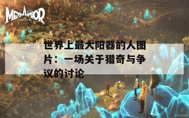 世界上最大阳器的人图片：一场关于猎奇与争议的讨论  第1张