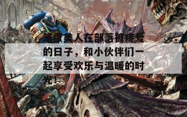 笨蛋美人在部落被疼爱的日子，和小伙伴们一起享受欢乐与温暖的时光！  第1张