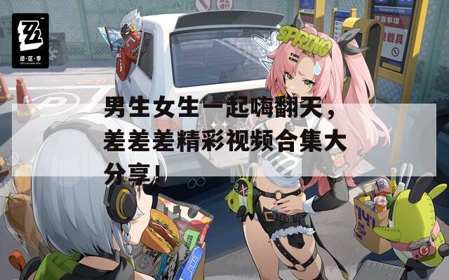 男生女生一起嗨翻天，差差差精彩视频合集大分享！  第1张