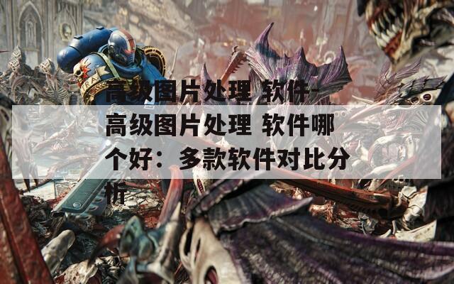 高级图片处理 软件-高级图片处理 软件哪个好：多款软件对比分析  第1张
