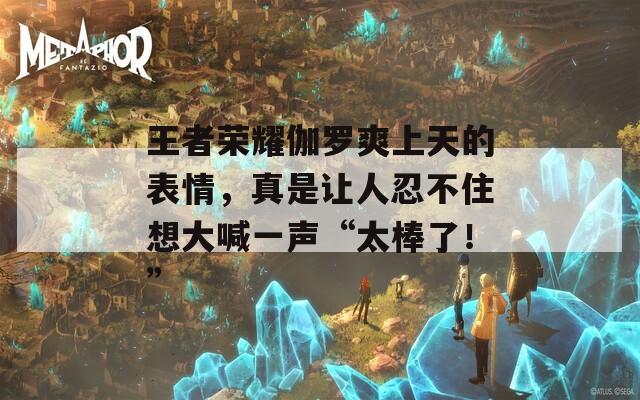 王者荣耀伽罗爽上天的表情，真是让人忍不住想大喊一声“太棒了！”