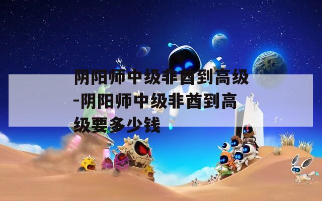 阴阳师中级非酋到高级-阴阳师中级非酋到高级要多少钱