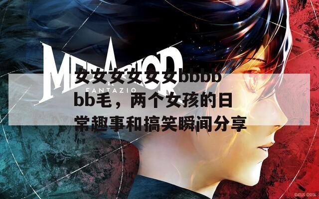女女女女女女bbbbbb毛，两个女孩的日常趣事和搞笑瞬间分享  第1张