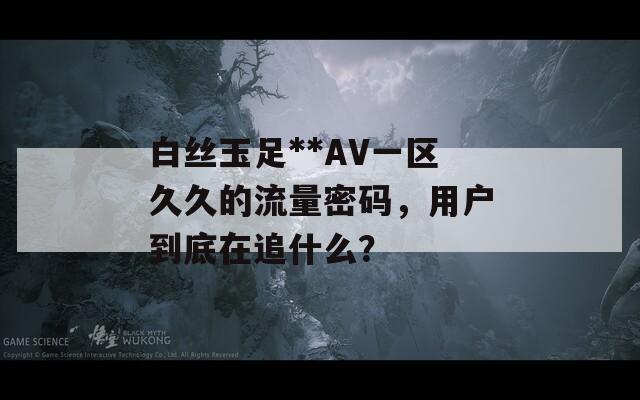 白丝玉足**AV一区久久的流量密码，用户到底在追什么？  第1张