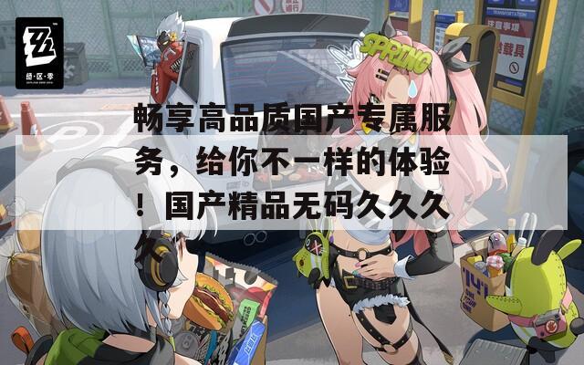 畅享高品质国产专属服务，给你不一样的体验！国产精品无码久久久久  第1张