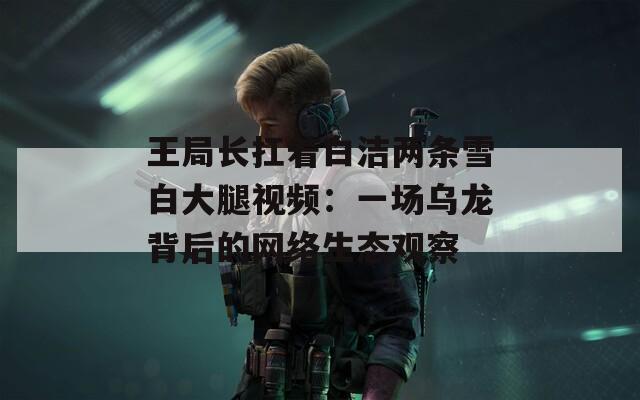王局长扛着白洁两条雪白大腿视频：一场乌龙背后的网络生态观察  第1张