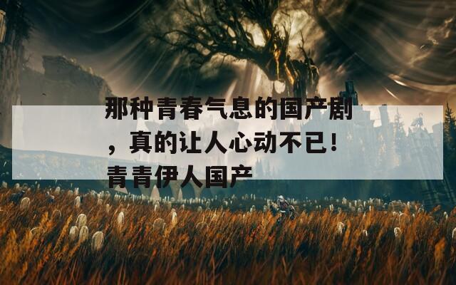 那种青春气息的国产剧，真的让人心动不已！青青伊人国产  第1张