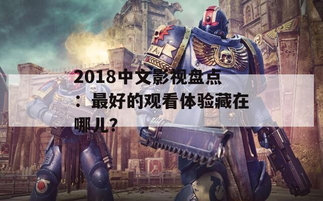 2018中文影视盘点：最好的观看体验藏在哪儿？
