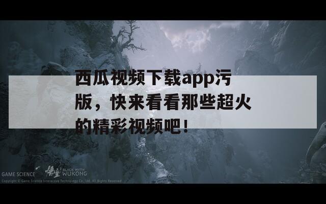 西瓜视频下载app污版，快来看看那些超火的精彩视频吧！