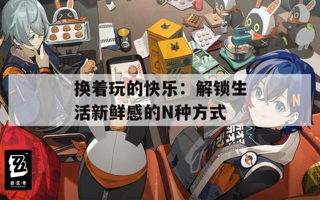 换着玩的快乐：解锁生活新鲜感的N种方式  第1张