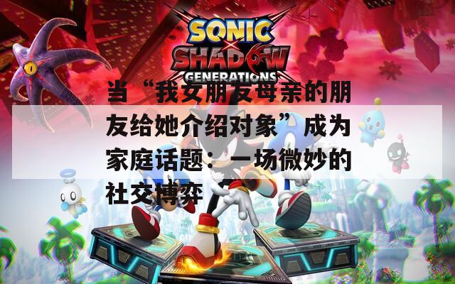 当“我女朋友母亲的朋友给她介绍对象”成为家庭话题：一场微妙的社交博弈  第1张
