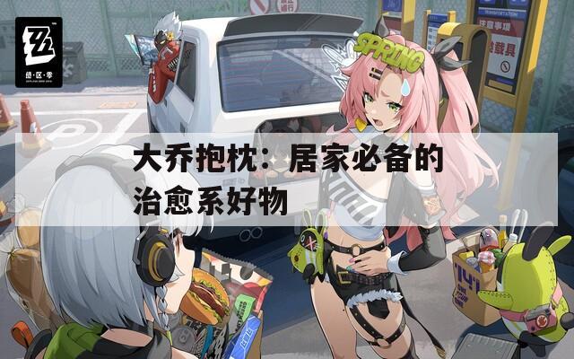 大乔抱枕：居家必备的治愈系好物  第1张