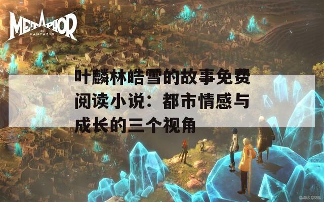 叶麟林皓雪的故事免费阅读小说：都市情感与成长的三个视角