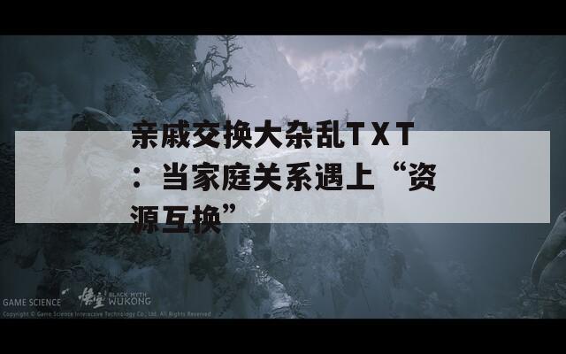 亲戚交换大杂乱TⅩT：当家庭关系遇上“资源互换”  第1张