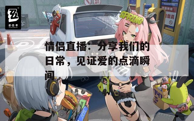 情侣直播：分享我们的日常，见证爱的点滴瞬间  第1张