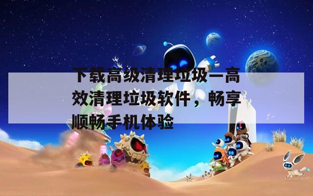 下载高级清理垃圾—高效清理垃圾软件，畅享顺畅手机体验  第1张