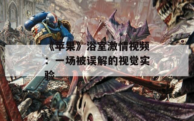 《苹果》浴室激情视频：一场被误解的视觉实验  第1张
