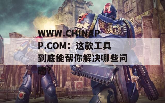 WWW.CHINAPP.COM：这款工具到底能帮你解决哪些问题？  第1张