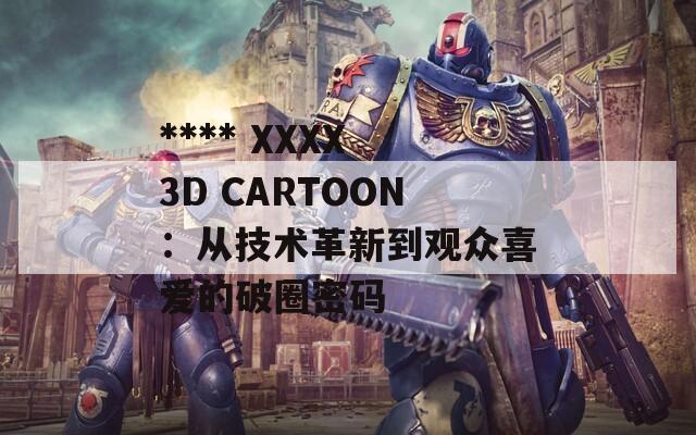 **** XXXX 3D CARTOON：从技术革新到观众喜爱的破圈密码  第1张