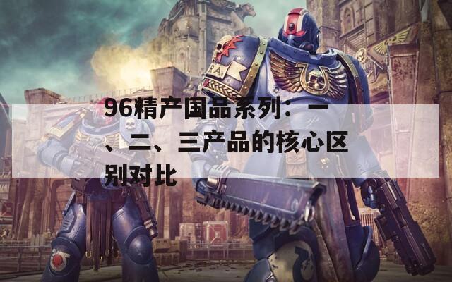 96精产国品系列：一、二、三产品的核心区别对比