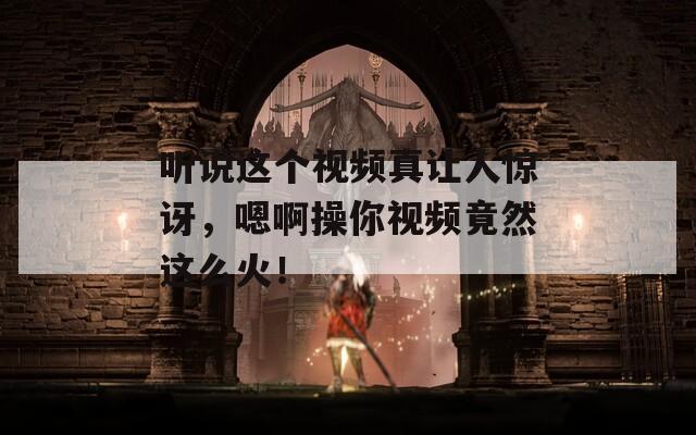 听说这个视频真让人惊讶，嗯啊操你视频竟然这么火！
