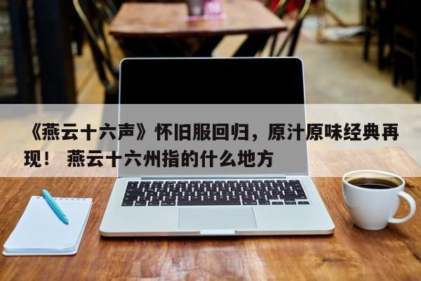 《燕云十六声》怀旧服回归，原汁原味经典再现！ 燕云十六州指的什么地方