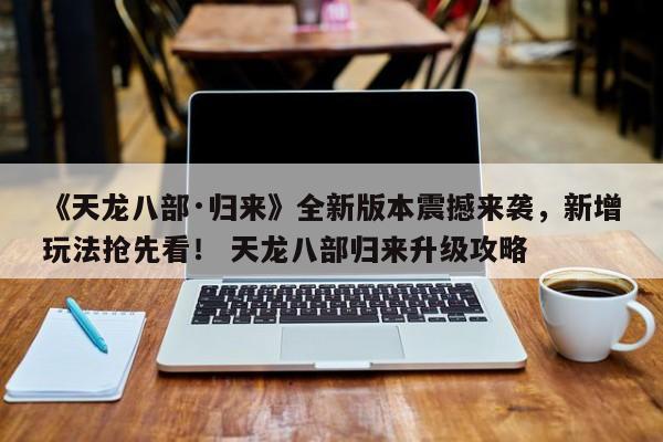 《天龙八部·归来》全新版本震撼来袭，新增玩法抢先看！ 天龙八部归来升级攻略