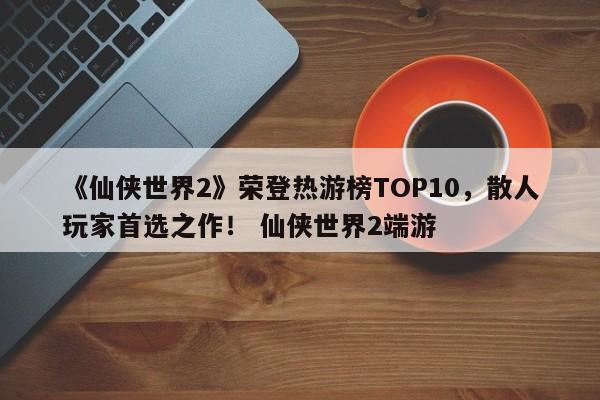 《仙侠世界2》荣登热游榜TOP10，散人玩家首选之作！ 仙侠世界2端游